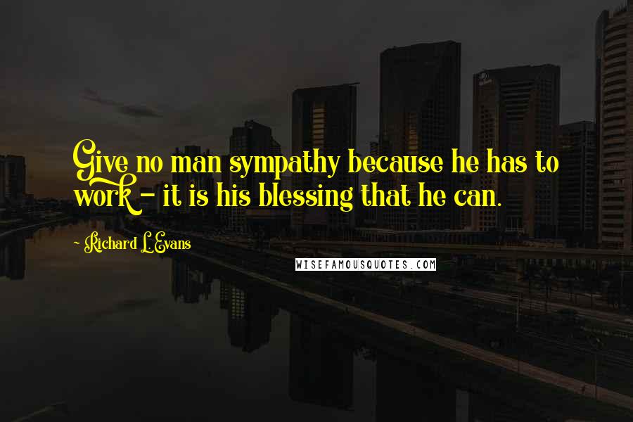 Richard L. Evans Quotes: Give no man sympathy because he has to work - it is his blessing that he can.