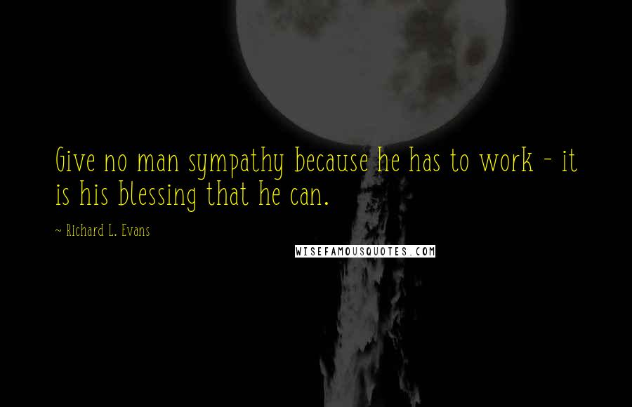 Richard L. Evans Quotes: Give no man sympathy because he has to work - it is his blessing that he can.