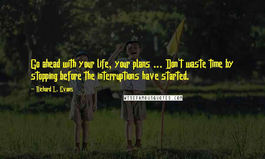 Richard L. Evans Quotes: Go ahead with your life, your plans ... Don't waste time by stopping before the interruptions have started.