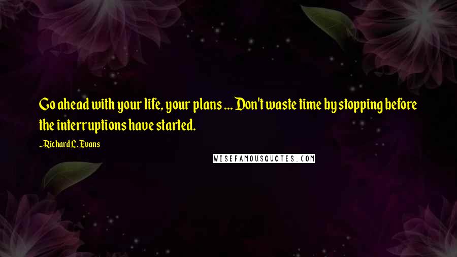 Richard L. Evans Quotes: Go ahead with your life, your plans ... Don't waste time by stopping before the interruptions have started.