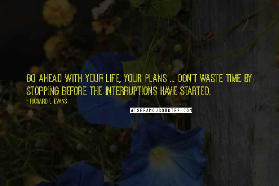 Richard L. Evans Quotes: Go ahead with your life, your plans ... Don't waste time by stopping before the interruptions have started.