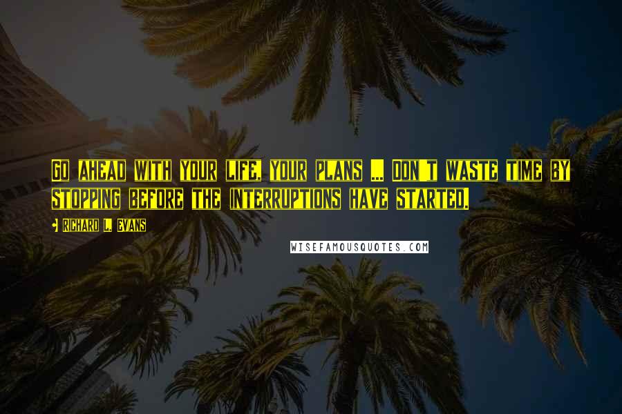 Richard L. Evans Quotes: Go ahead with your life, your plans ... Don't waste time by stopping before the interruptions have started.