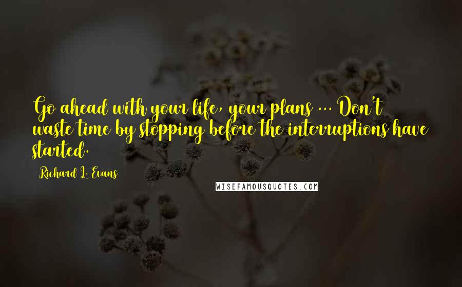 Richard L. Evans Quotes: Go ahead with your life, your plans ... Don't waste time by stopping before the interruptions have started.