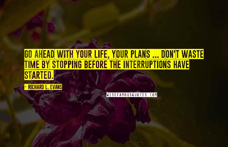 Richard L. Evans Quotes: Go ahead with your life, your plans ... Don't waste time by stopping before the interruptions have started.