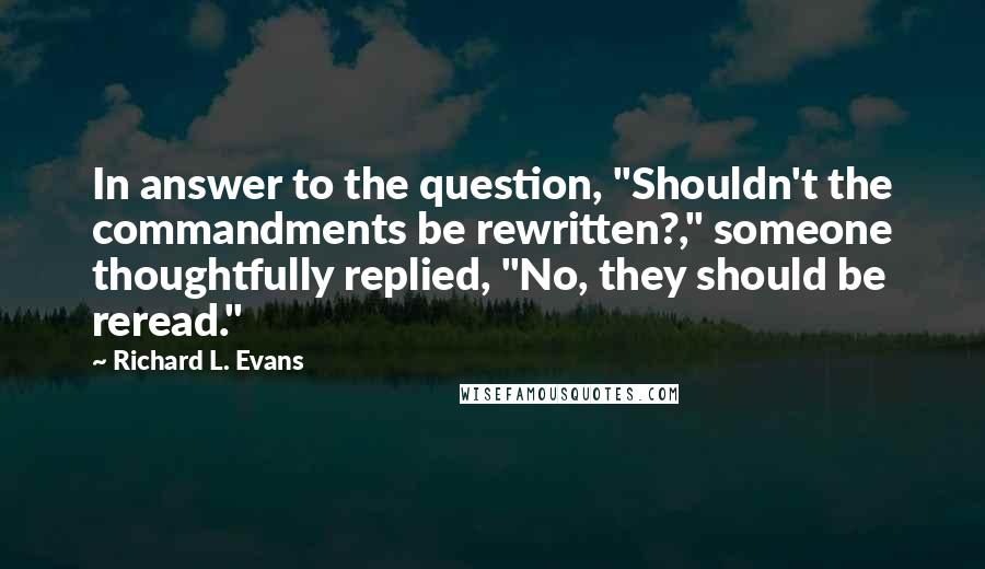 Richard L. Evans Quotes: In answer to the question, "Shouldn't the commandments be rewritten?," someone thoughtfully replied, "No, they should be reread."