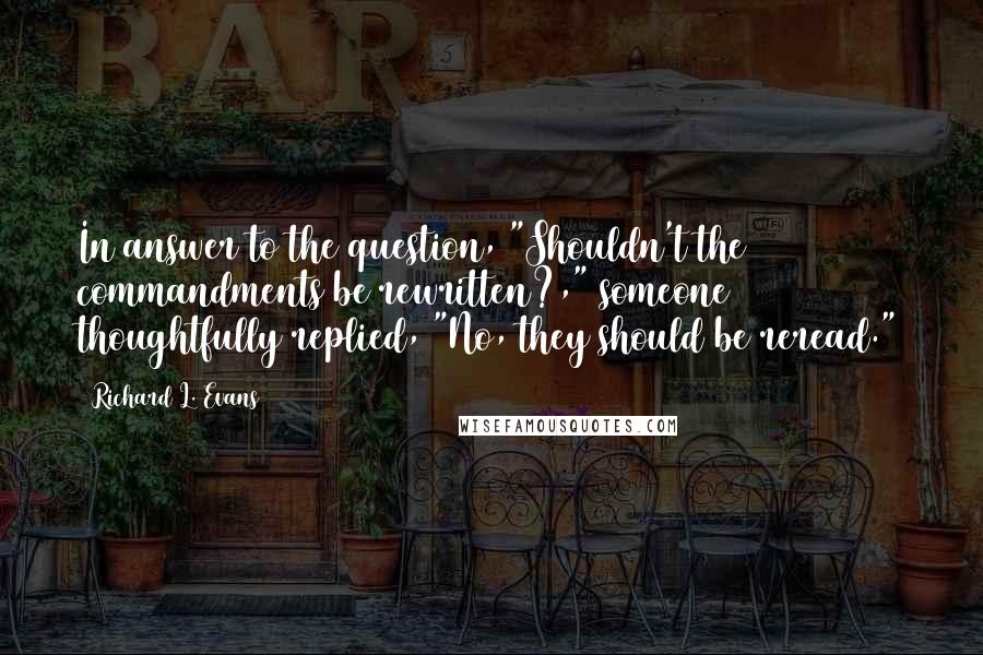 Richard L. Evans Quotes: In answer to the question, "Shouldn't the commandments be rewritten?," someone thoughtfully replied, "No, they should be reread."