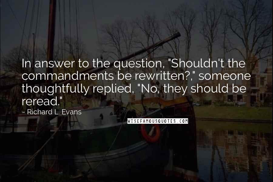 Richard L. Evans Quotes: In answer to the question, "Shouldn't the commandments be rewritten?," someone thoughtfully replied, "No, they should be reread."