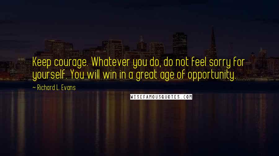 Richard L. Evans Quotes: Keep courage. Whatever you do, do not feel sorry for yourself. You will win in a great age of opportunity.