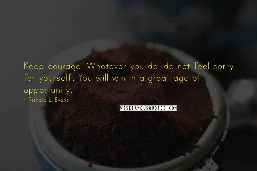 Richard L. Evans Quotes: Keep courage. Whatever you do, do not feel sorry for yourself. You will win in a great age of opportunity.