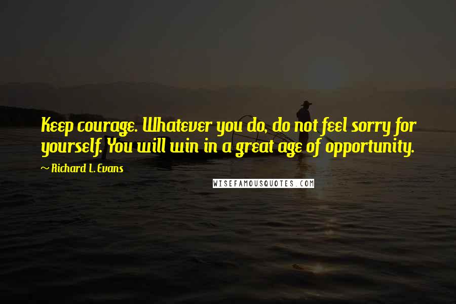 Richard L. Evans Quotes: Keep courage. Whatever you do, do not feel sorry for yourself. You will win in a great age of opportunity.