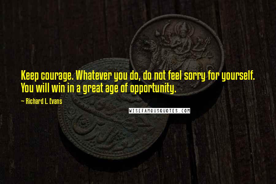 Richard L. Evans Quotes: Keep courage. Whatever you do, do not feel sorry for yourself. You will win in a great age of opportunity.