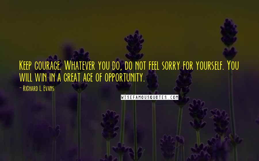 Richard L. Evans Quotes: Keep courage. Whatever you do, do not feel sorry for yourself. You will win in a great age of opportunity.