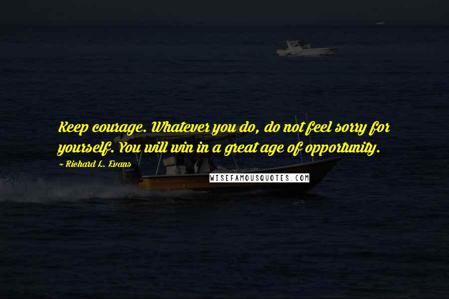 Richard L. Evans Quotes: Keep courage. Whatever you do, do not feel sorry for yourself. You will win in a great age of opportunity.