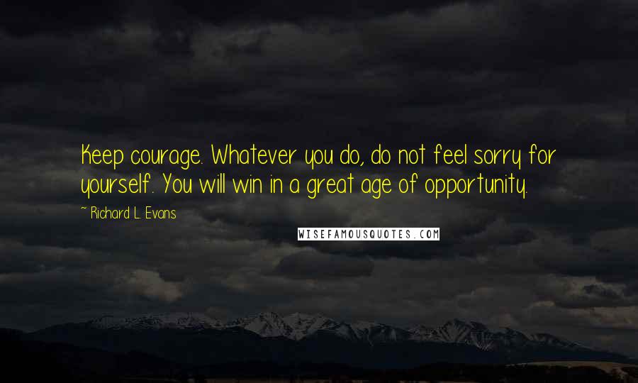 Richard L. Evans Quotes: Keep courage. Whatever you do, do not feel sorry for yourself. You will win in a great age of opportunity.