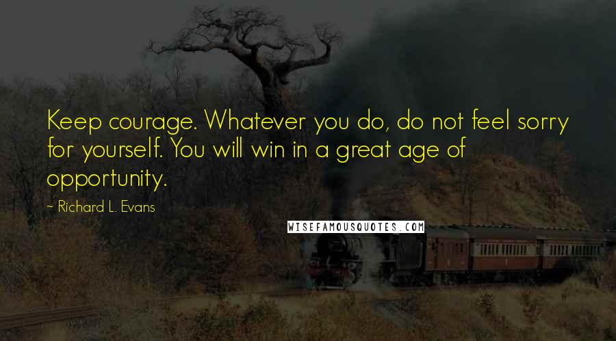 Richard L. Evans Quotes: Keep courage. Whatever you do, do not feel sorry for yourself. You will win in a great age of opportunity.