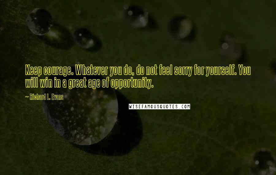 Richard L. Evans Quotes: Keep courage. Whatever you do, do not feel sorry for yourself. You will win in a great age of opportunity.