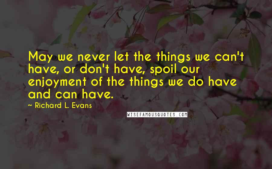 Richard L. Evans Quotes: May we never let the things we can't have, or don't have, spoil our enjoyment of the things we do have and can have.