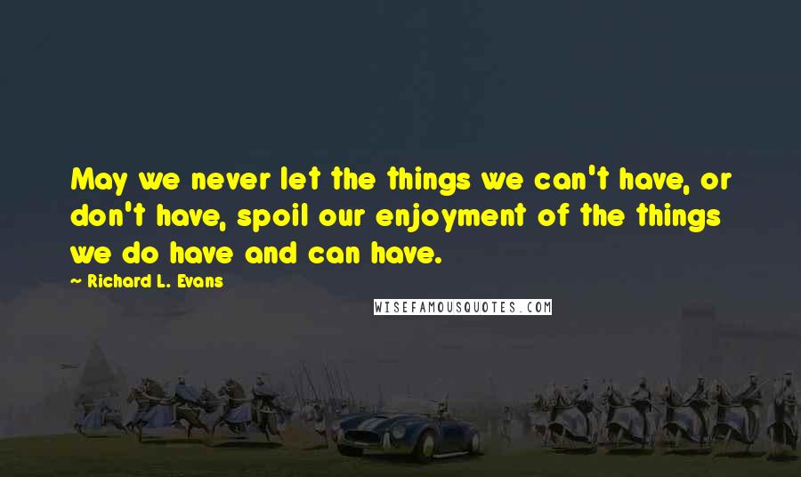 Richard L. Evans Quotes: May we never let the things we can't have, or don't have, spoil our enjoyment of the things we do have and can have.