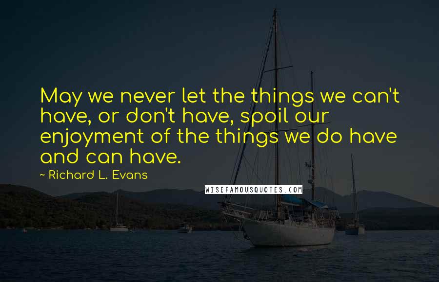 Richard L. Evans Quotes: May we never let the things we can't have, or don't have, spoil our enjoyment of the things we do have and can have.