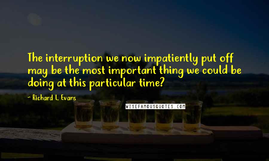 Richard L. Evans Quotes: The interruption we now impatiently put off may be the most important thing we could be doing at this particular time?