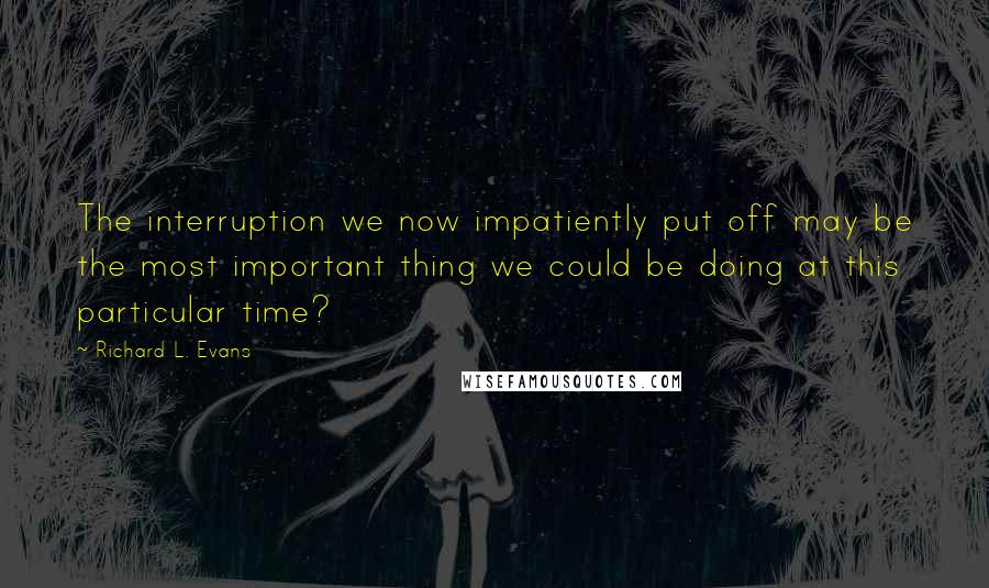 Richard L. Evans Quotes: The interruption we now impatiently put off may be the most important thing we could be doing at this particular time?