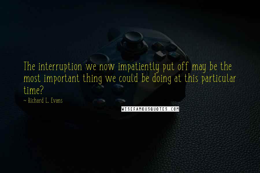 Richard L. Evans Quotes: The interruption we now impatiently put off may be the most important thing we could be doing at this particular time?