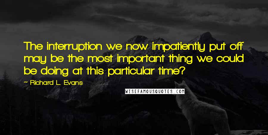 Richard L. Evans Quotes: The interruption we now impatiently put off may be the most important thing we could be doing at this particular time?