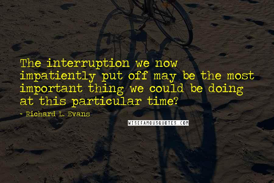 Richard L. Evans Quotes: The interruption we now impatiently put off may be the most important thing we could be doing at this particular time?