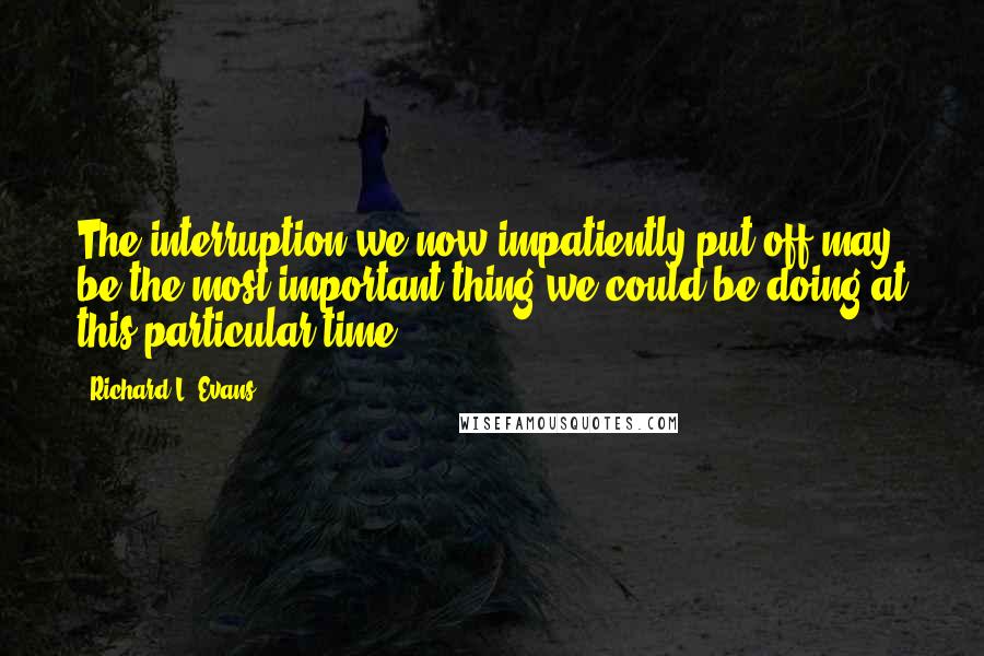 Richard L. Evans Quotes: The interruption we now impatiently put off may be the most important thing we could be doing at this particular time?