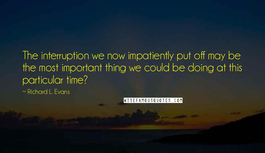 Richard L. Evans Quotes: The interruption we now impatiently put off may be the most important thing we could be doing at this particular time?