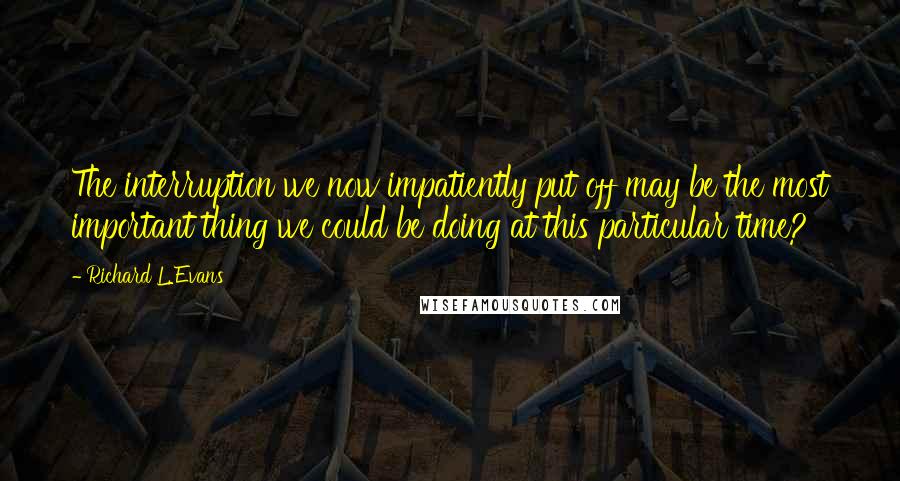 Richard L. Evans Quotes: The interruption we now impatiently put off may be the most important thing we could be doing at this particular time?