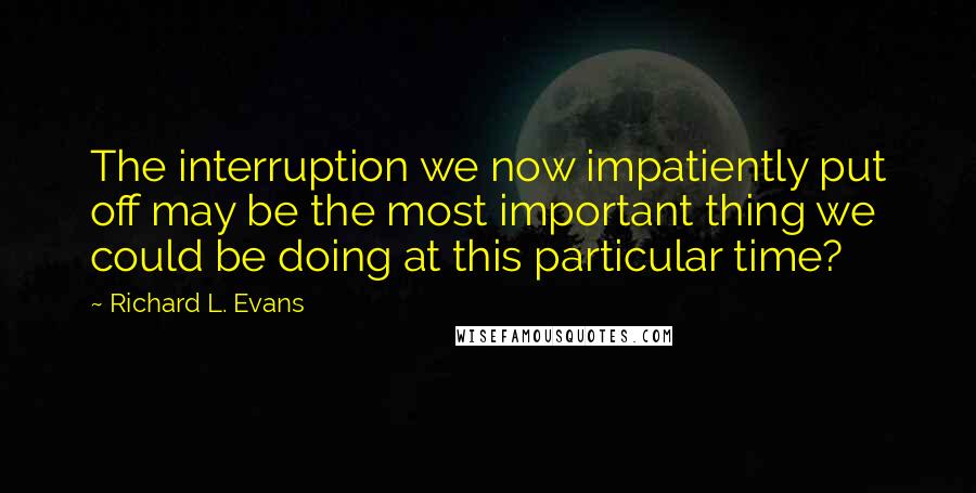 Richard L. Evans Quotes: The interruption we now impatiently put off may be the most important thing we could be doing at this particular time?