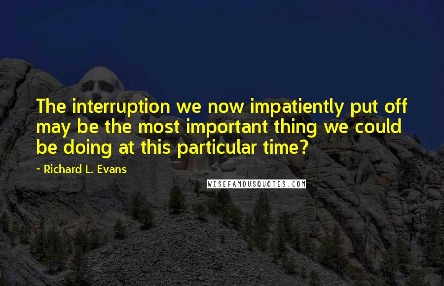 Richard L. Evans Quotes: The interruption we now impatiently put off may be the most important thing we could be doing at this particular time?