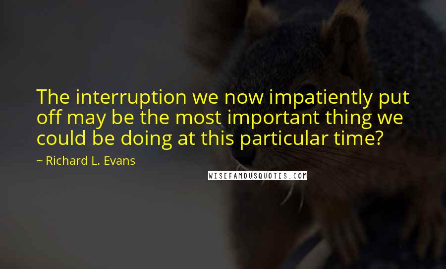 Richard L. Evans Quotes: The interruption we now impatiently put off may be the most important thing we could be doing at this particular time?