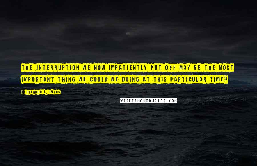 Richard L. Evans Quotes: The interruption we now impatiently put off may be the most important thing we could be doing at this particular time?