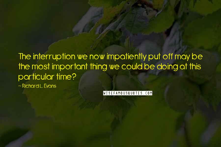 Richard L. Evans Quotes: The interruption we now impatiently put off may be the most important thing we could be doing at this particular time?