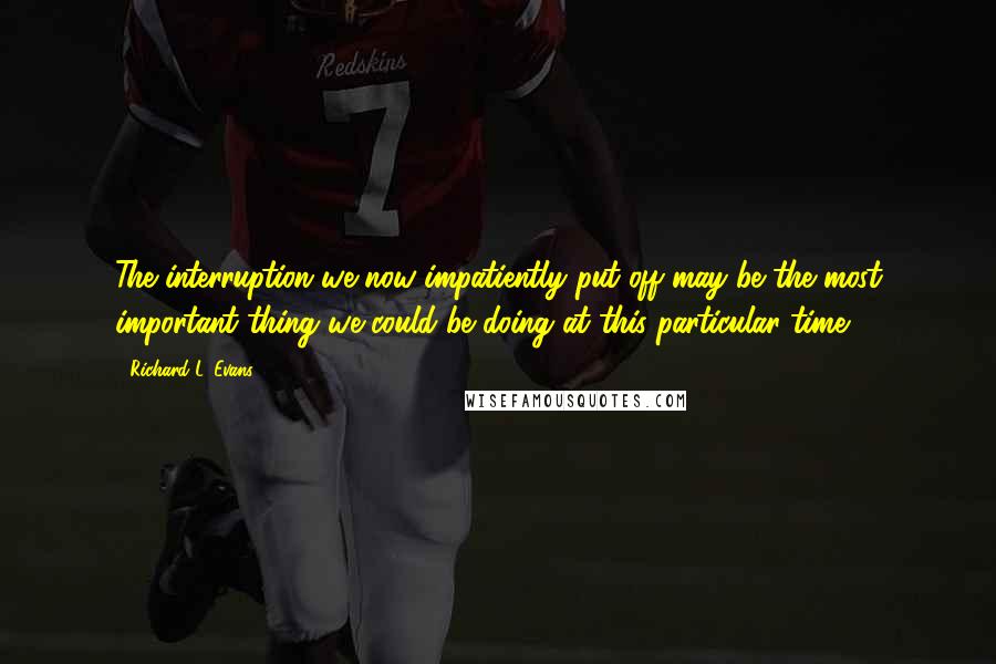 Richard L. Evans Quotes: The interruption we now impatiently put off may be the most important thing we could be doing at this particular time?