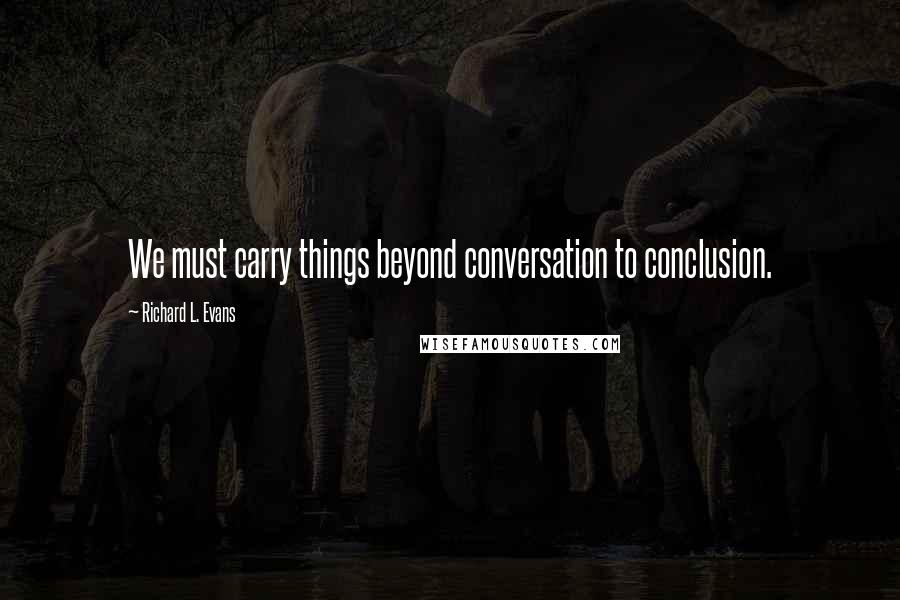 Richard L. Evans Quotes: We must carry things beyond conversation to conclusion.