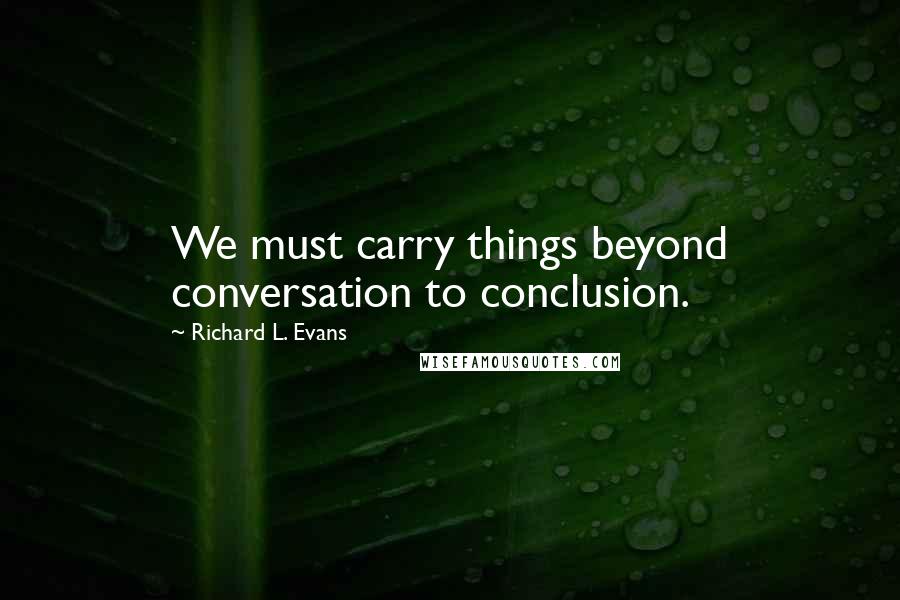 Richard L. Evans Quotes: We must carry things beyond conversation to conclusion.