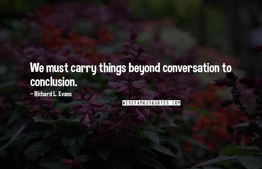 Richard L. Evans Quotes: We must carry things beyond conversation to conclusion.