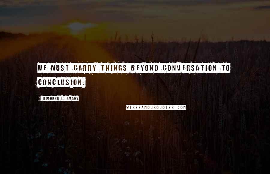 Richard L. Evans Quotes: We must carry things beyond conversation to conclusion.