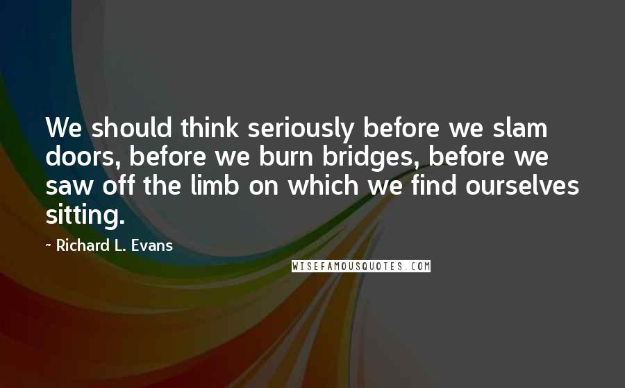 Richard L. Evans Quotes: We should think seriously before we slam doors, before we burn bridges, before we saw off the limb on which we find ourselves sitting.