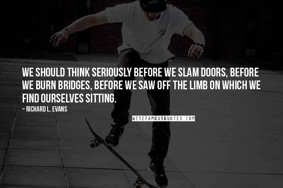 Richard L. Evans Quotes: We should think seriously before we slam doors, before we burn bridges, before we saw off the limb on which we find ourselves sitting.