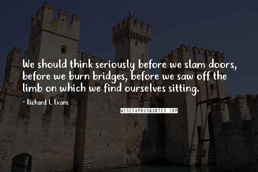 Richard L. Evans Quotes: We should think seriously before we slam doors, before we burn bridges, before we saw off the limb on which we find ourselves sitting.