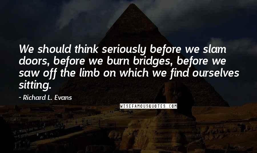 Richard L. Evans Quotes: We should think seriously before we slam doors, before we burn bridges, before we saw off the limb on which we find ourselves sitting.