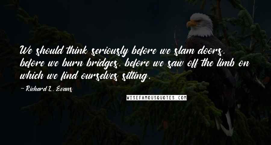 Richard L. Evans Quotes: We should think seriously before we slam doors, before we burn bridges, before we saw off the limb on which we find ourselves sitting.