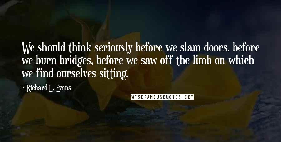 Richard L. Evans Quotes: We should think seriously before we slam doors, before we burn bridges, before we saw off the limb on which we find ourselves sitting.