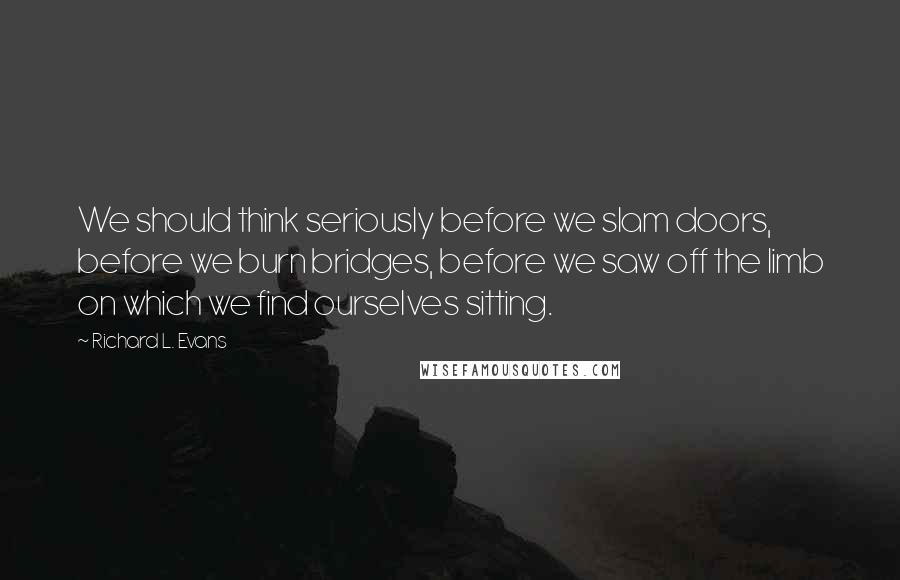 Richard L. Evans Quotes: We should think seriously before we slam doors, before we burn bridges, before we saw off the limb on which we find ourselves sitting.