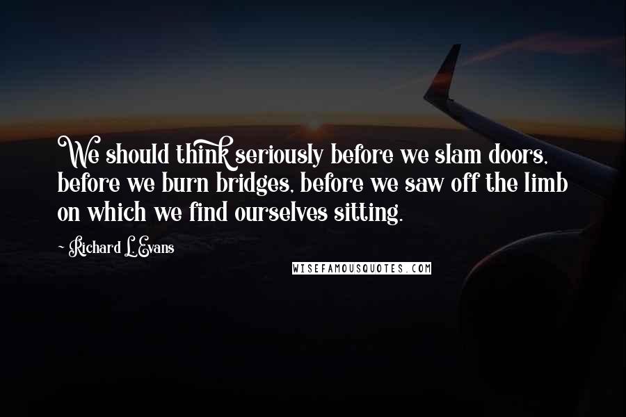 Richard L. Evans Quotes: We should think seriously before we slam doors, before we burn bridges, before we saw off the limb on which we find ourselves sitting.