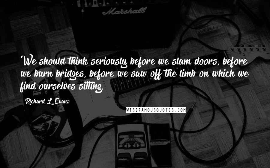 Richard L. Evans Quotes: We should think seriously before we slam doors, before we burn bridges, before we saw off the limb on which we find ourselves sitting.